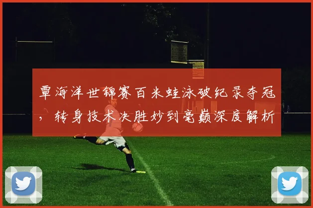 覃海洋世锦赛百米蛙泳破纪录夺冠，转身技术决胜妙到毫巅深度解析