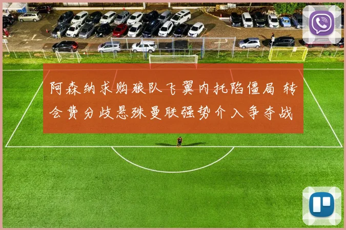 阿森纳求购狼队飞翼内托陷僵局 转会费分歧悬殊曼联强势介入争夺战背后真相