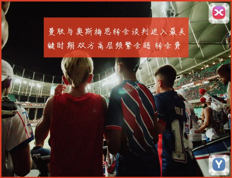 曼联与奥斯梅恩转会谈判进入最关键时期 双方高层频繁会晤 转会费支付方式成最后焦点 红魔球迷翘首以盼