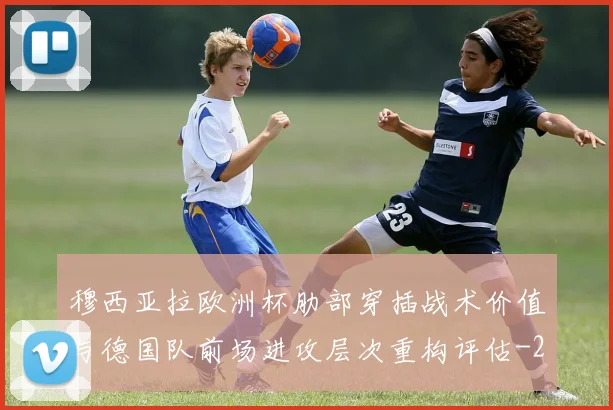 穆西亚拉欧洲杯肋部穿插战术价值与德国队前场进攻层次重构评估