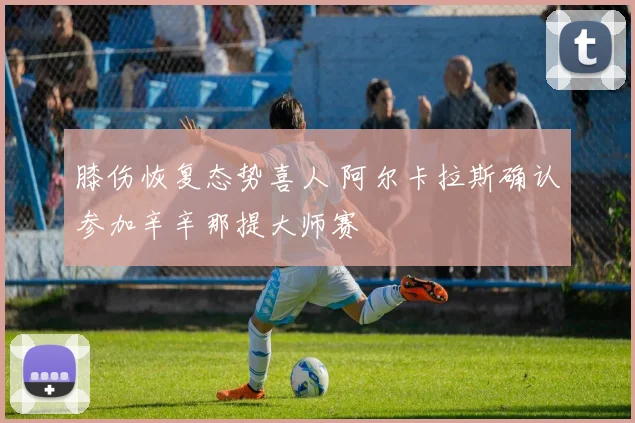 膝伤恢复态势喜人 阿尔卡拉斯确认参加辛辛那提大师赛