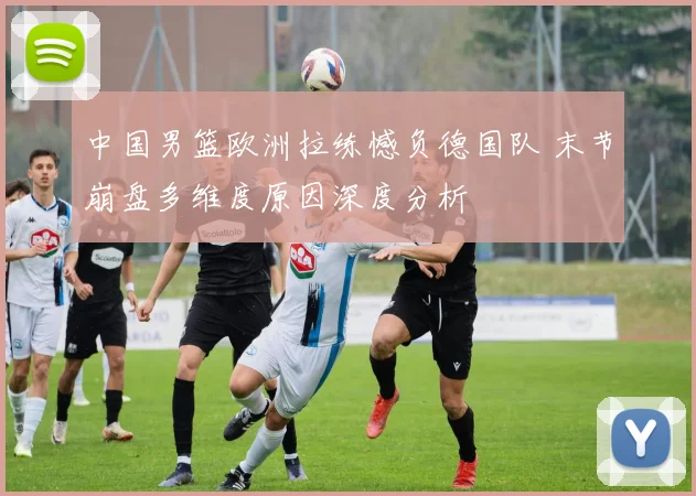中国男篮欧洲拉练憾负德国队 末节崩盘多维度原因深度分析