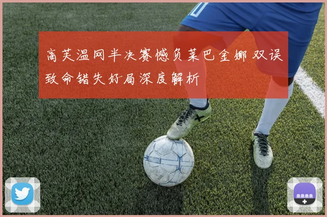 高芙温网半决赛憾负莱巴金娜 双误致命错失好局深度解析