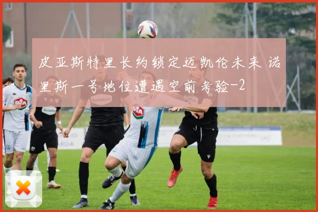 皮亚斯特里长约锁定迈凯伦未来 诺里斯一号地位遭遇空前考验