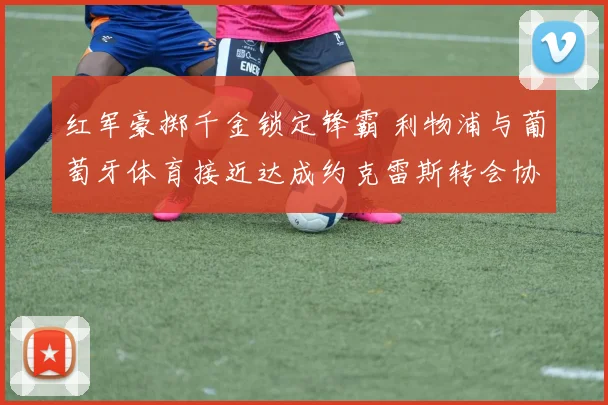 红军豪掷千金锁定锋霸 利物浦与葡萄牙体育接近达成约克雷斯转会协议