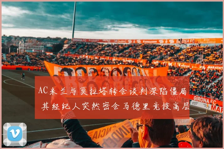 AC米兰与莫拉塔转会谈判深陷僵局 其经纪人突然密会马德里竞技高层引发强烈震动