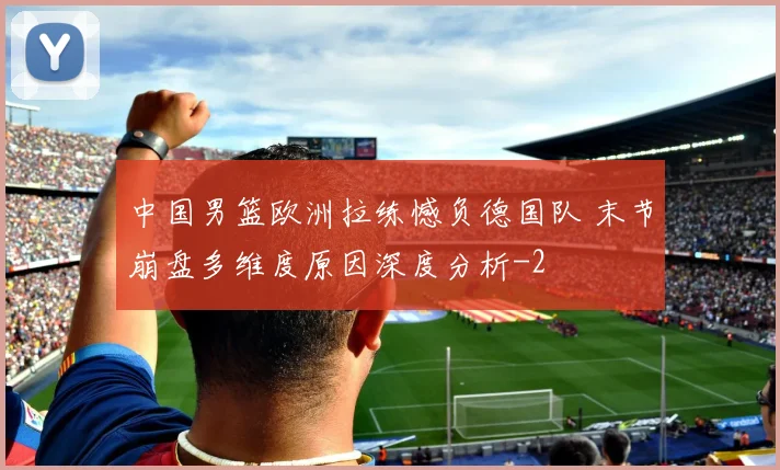 中国男篮欧洲拉练憾负德国队 末节崩盘多维度原因深度分析