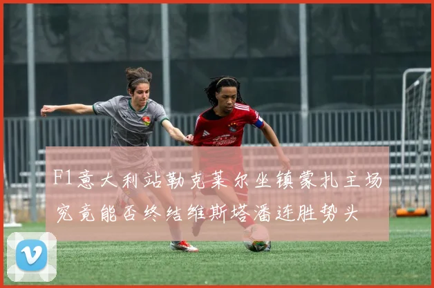 F1意大利站勒克莱尔坐镇蒙扎主场究竟能否终结维斯塔潘连胜势头