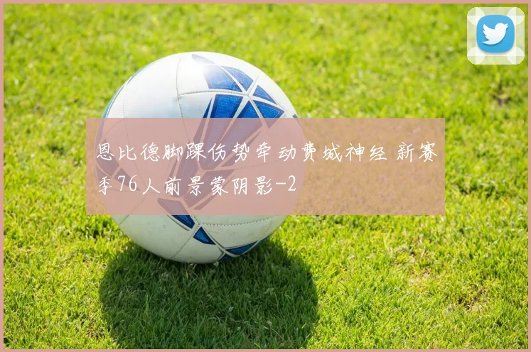 恩比德脚踝伤势牵动费城神经 新赛季76人前景蒙阴影