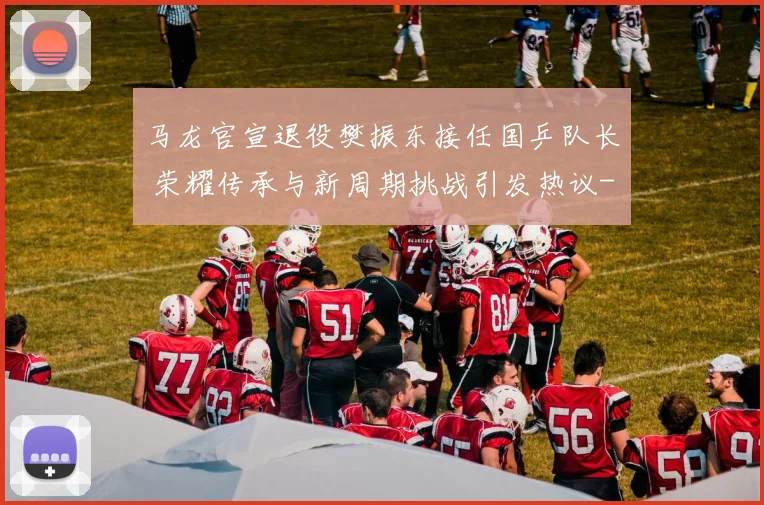 马龙官宣退役樊振东接任国乒队长 荣耀传承与新周期挑战引发热议