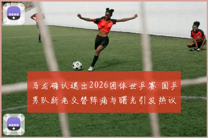 马龙确认退出2026团体世乒赛 国乒男队新老交替阵痛与曙光引发热议