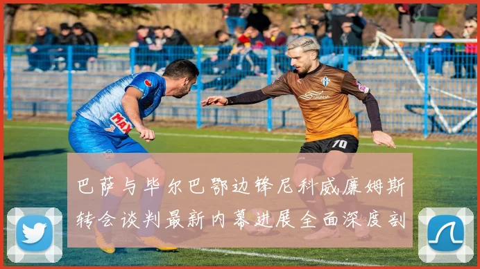 巴萨与毕尔巴鄂边锋尼科威廉姆斯转会谈判最新内幕进展全面深度剖析