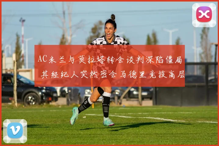 AC米兰与莫拉塔转会谈判深陷僵局 其经纪人突然密会马德里竞技高层引发强烈震动