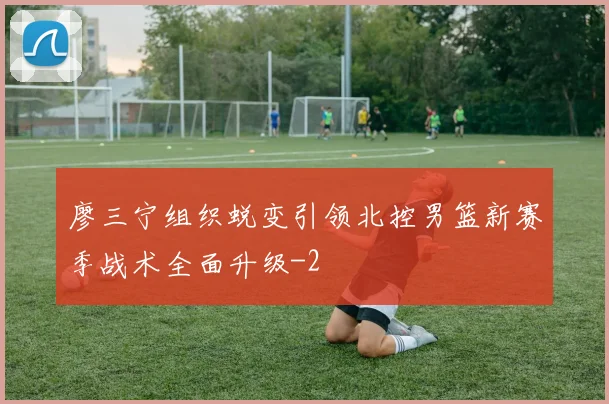 廖三宁组织蜕变引领北控男篮新赛季战术全面升级