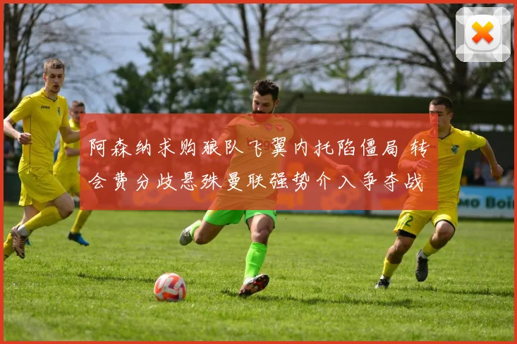 阿森纳求购狼队飞翼内托陷僵局 转会费分歧悬殊曼联强势介入争夺战背后真相