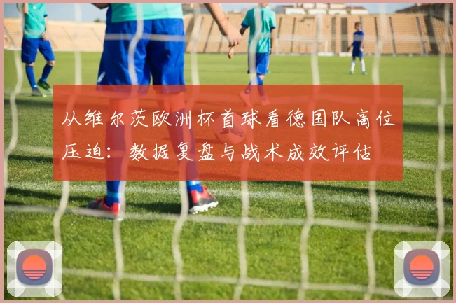 从维尔茨欧洲杯首球看德国队高位压迫：数据复盘与战术成效评估