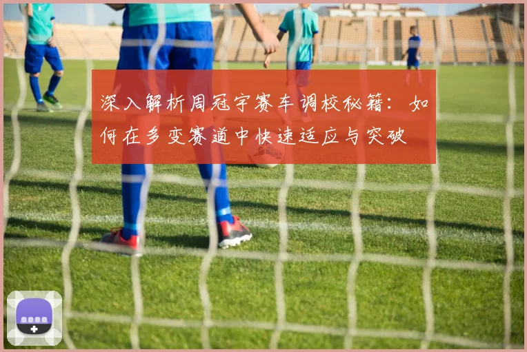 深入解析周冠宇赛车调校秘籍：如何在多变赛道中快速适应与突破