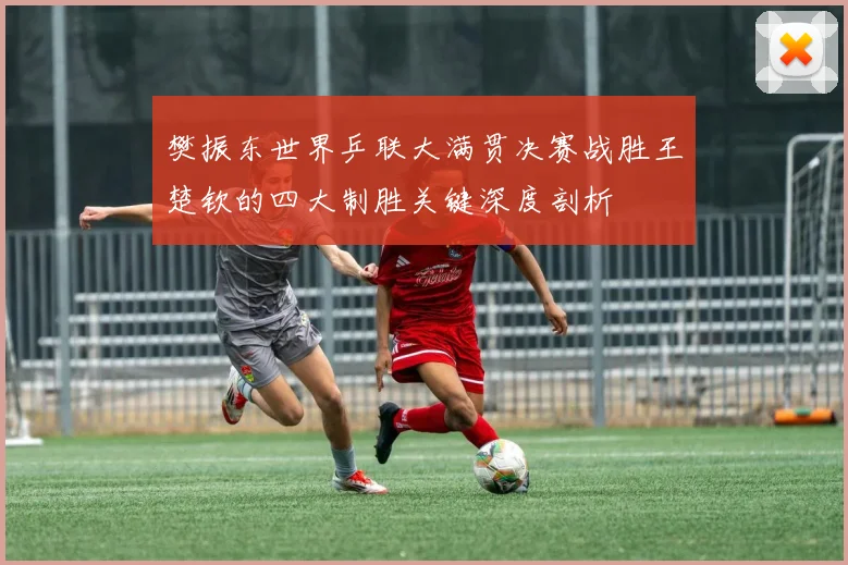 樊振东世界乒联大满贯决赛战胜王楚钦的四大制胜关键深度剖析