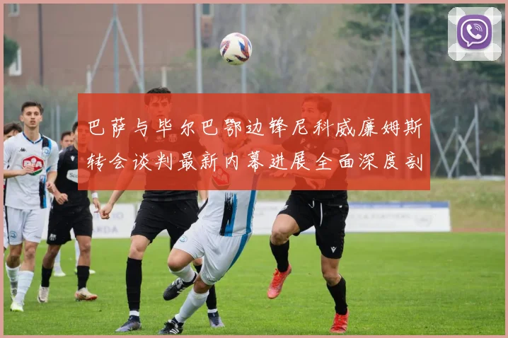 巴萨与毕尔巴鄂边锋尼科威廉姆斯转会谈判最新内幕进展全面深度剖析