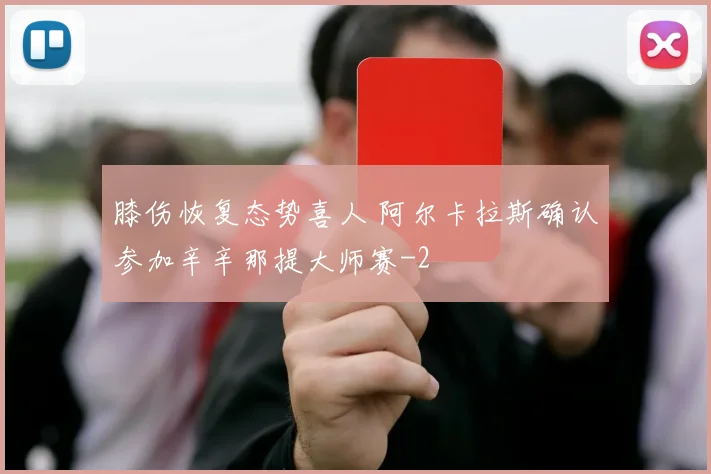膝伤恢复态势喜人 阿尔卡拉斯确认参加辛辛那提大师赛