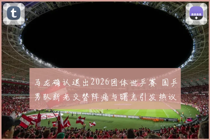 马龙确认退出2026团体世乒赛 国乒男队新老交替阵痛与曙光引发热议