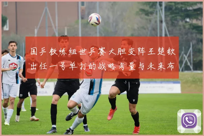 国乒教练组世乒赛大胆变阵王楚钦出任一号单打的战略考量与未来布局