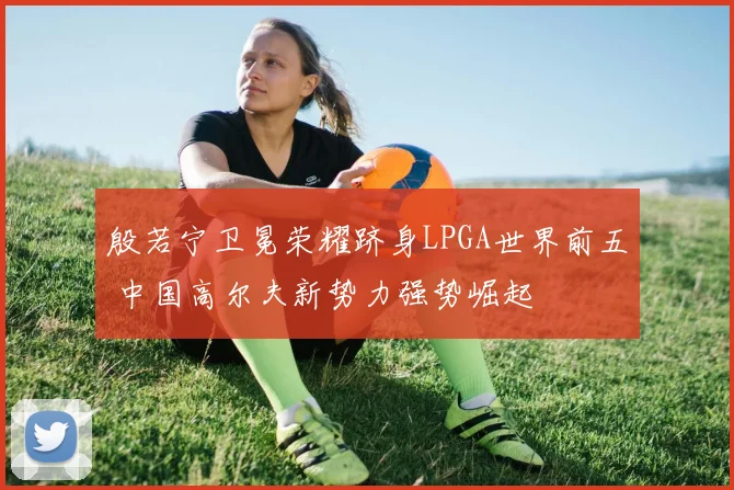 殷若宁卫冕荣耀跻身LPGA世界前五 中国高尔夫新势力强势崛起