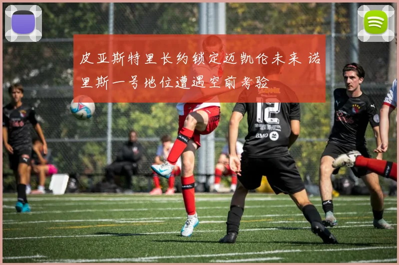皮亚斯特里长约锁定迈凯伦未来 诺里斯一号地位遭遇空前考验