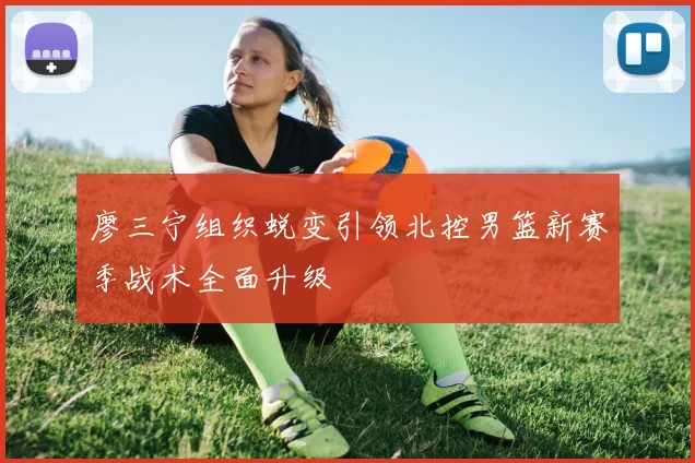 廖三宁组织蜕变引领北控男篮新赛季战术全面升级