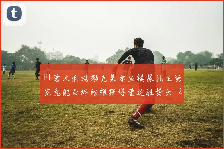 F1意大利站勒克莱尔坐镇蒙扎主场究竟能否终结维斯塔潘连胜势头